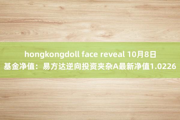 hongkongdoll face reveal 10月8日基金净值：易方达逆向投资夹杂A最新净值1.0226