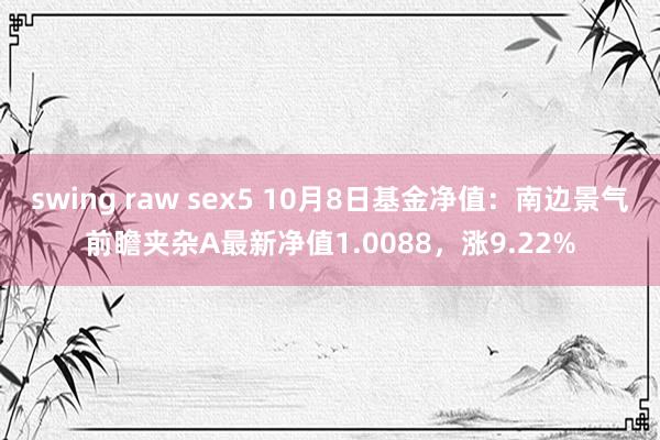 swing raw sex5 10月8日基金净值：南边景气前瞻夹杂A最新净值1.0088，涨9.22%