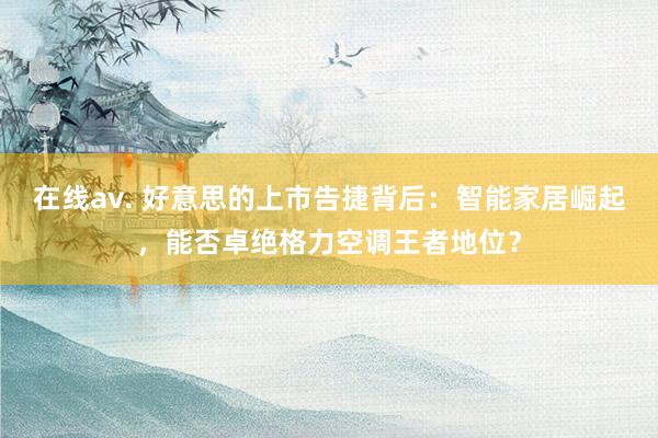 在线av. 好意思的上市告捷背后：智能家居崛起，能否卓绝格力空调王者地位？