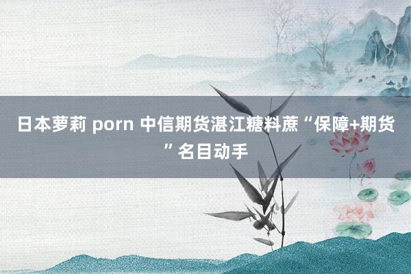 日本萝莉 porn 中信期货湛江糖料蔗“保障+期货”名目动手