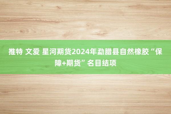 推特 文爱 星河期货2024年勐腊县自然橡胶“保障+期货”名目结项