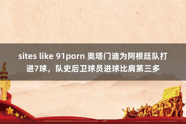 sites like 91porn 奥塔门迪为阿根廷队打进7球，队史后卫球员进球比肩第三多