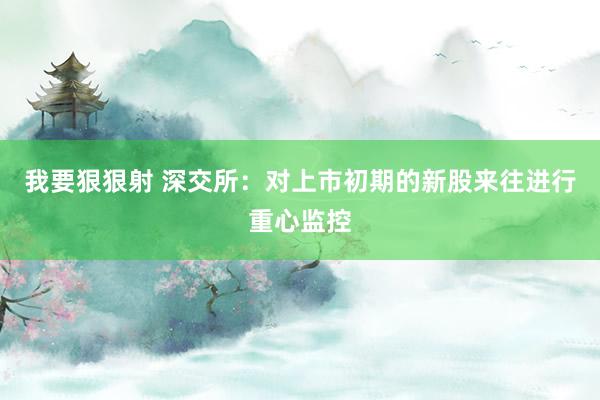 我要狠狠射 深交所：对上市初期的新股来往进行重心监控