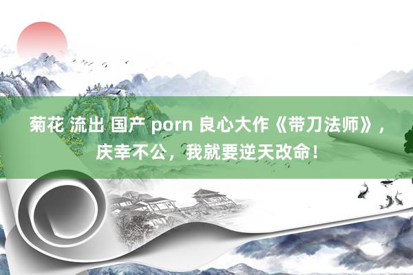 菊花 流出 国产 porn 良心大作《带刀法师》，庆幸不公，我就要逆天改命！