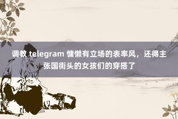 调教 telegram 慵懒有立场的表率风，还得主张国街头的女孩们的穿搭了