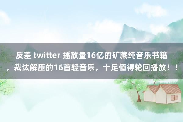 反差 twitter 播放量16亿的矿藏纯音乐书籍，裁汰解压的16首轻音乐，十足值得轮回播放！！