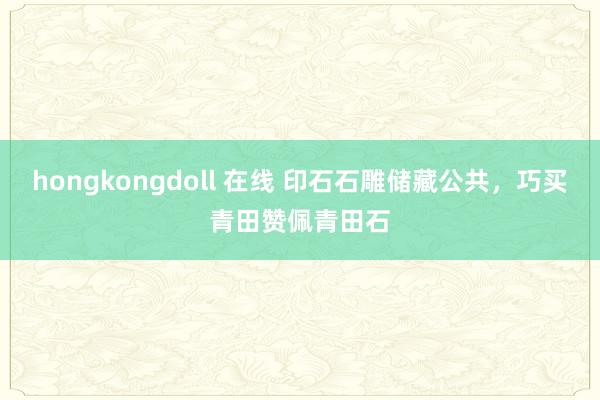 hongkongdoll 在线 印石石雕储藏公共，巧买青田赞佩青田石