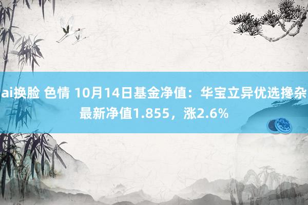 ai换脸 色情 10月14日基金净值：华宝立异优选搀杂最新净值1.855，涨2.6%