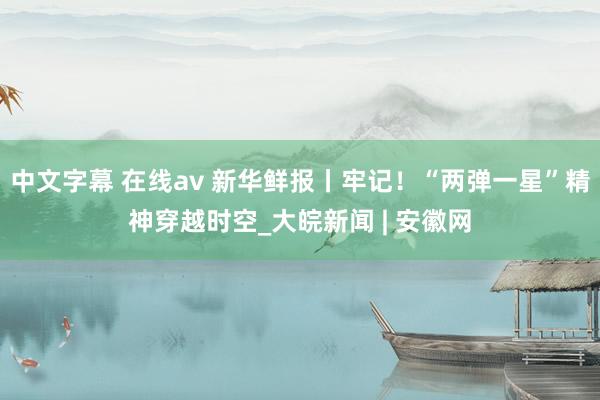 中文字幕 在线av 新华鲜报丨牢记！“两弹一星”精神穿越时空_大皖新闻 | 安徽网