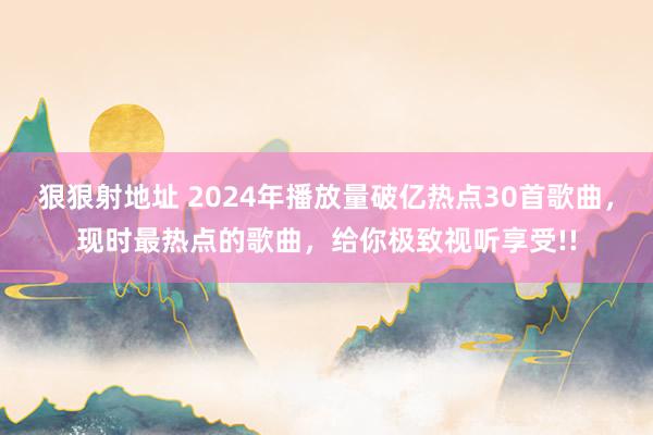 狠狠射地址 2024年播放量破亿热点30首歌曲，现时最热点的歌曲，给你极致视听享受!!