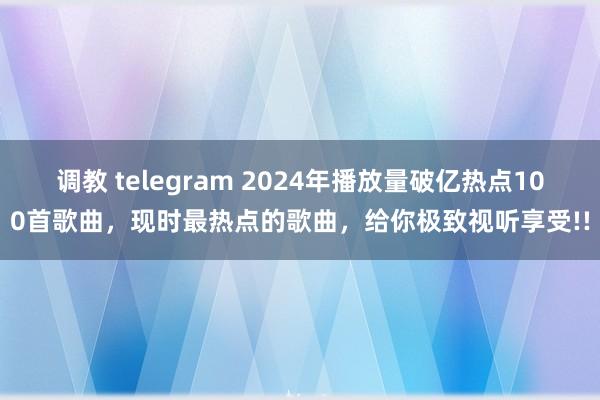 调教 telegram 2024年播放量破亿热点100首歌曲，现时最热点的歌曲，给你极致视听享受!!