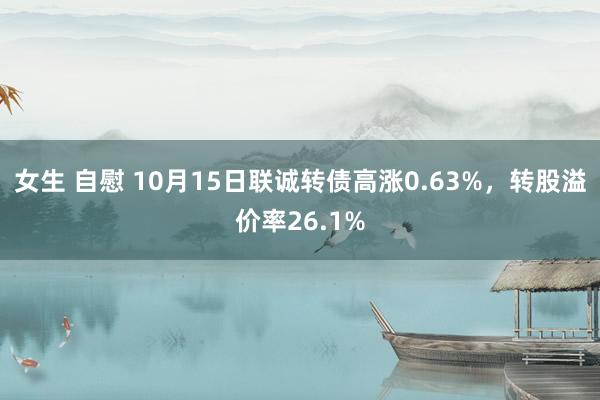 女生 自慰 10月15日联诚转债高涨0.63%，转股溢价率26.1%