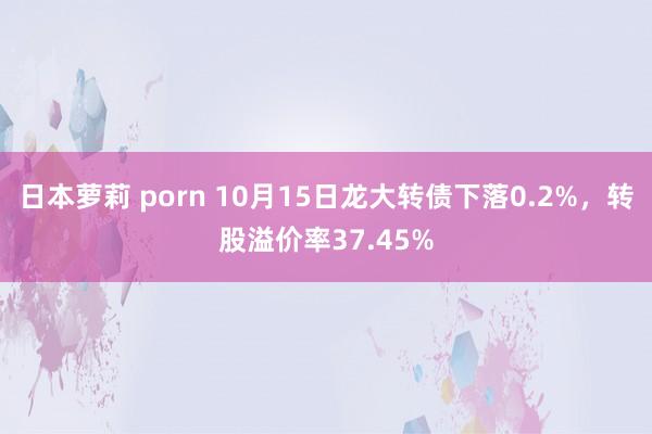 日本萝莉 porn 10月15日龙大转债下落0.2%，转股溢价率37.45%