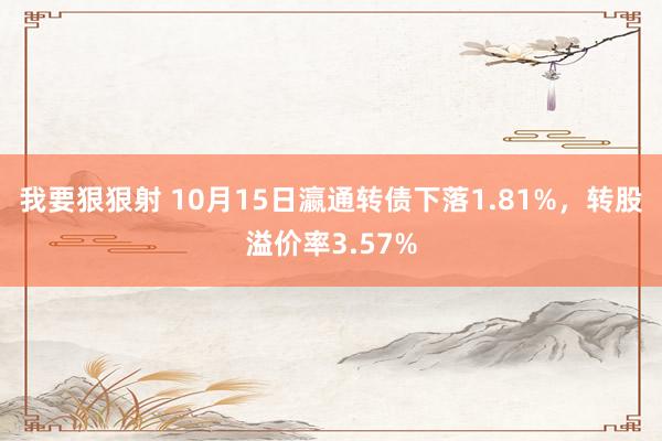 我要狠狠射 10月15日瀛通转债下落1.81%，转股溢价率3.57%