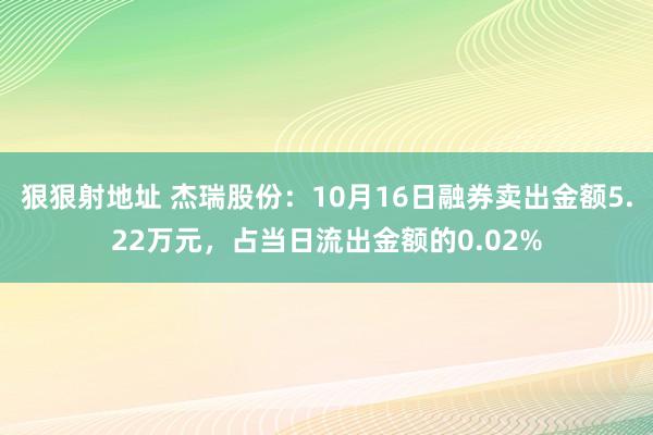 狠狠射地址 杰瑞股份：10月16日融券卖出金额5.22万元，占当日流出金额的0.02%