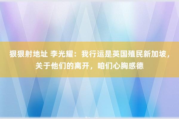 狠狠射地址 李光耀：我行运是英国殖民新加坡，关于他们的离开，咱们心胸感德