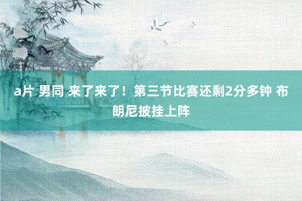 a片 男同 来了来了！第三节比赛还剩2分多钟 布朗尼披挂上阵