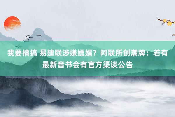 我要搞搞 易建联涉嫌嫖娼？阿联所创潮牌：若有最新音书会有官方渠谈公告