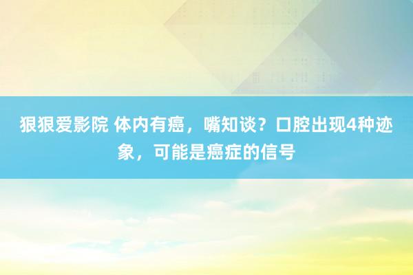 狠狠爱影院 体内有癌，嘴知谈？口腔出现4种迹象，可能是癌症的信号