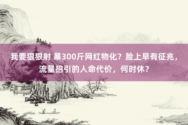 我要狠狠射 暴300斤网红物化？脸上早有征兆，流量招引的人命代价，何时休？