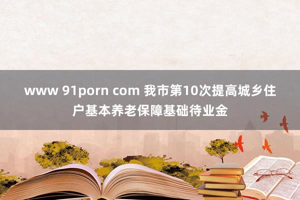 www 91porn com 我市第10次提高城乡住户基本养老保障基础待业金