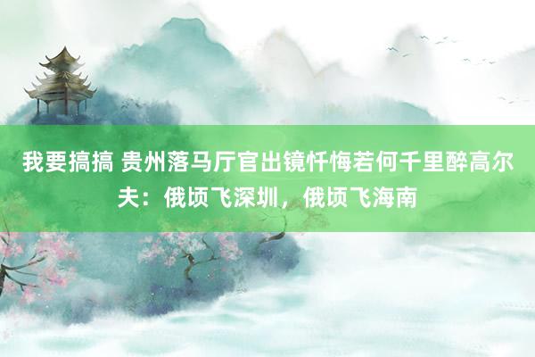 我要搞搞 贵州落马厅官出镜忏悔若何千里醉高尔夫：俄顷飞深圳，俄顷飞海南