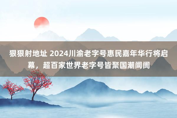 狠狠射地址 2024川渝老字号惠民嘉年华行将启幕，超百家世界老字号皆聚国潮阛阓