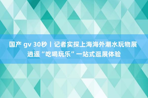 国产 gv 30秒丨记者实探上海海外潮水玩物展 逍遥“吃喝玩乐”一站式逛展体验