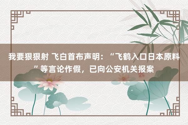 我要狠狠射 飞白首布声明：“飞鹤入口日本原料”等言论作假，已向公安机关报案