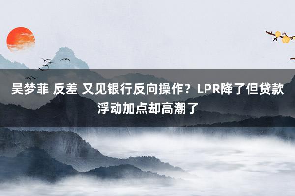 吴梦菲 反差 又见银行反向操作？LPR降了但贷款浮动加点却高潮了