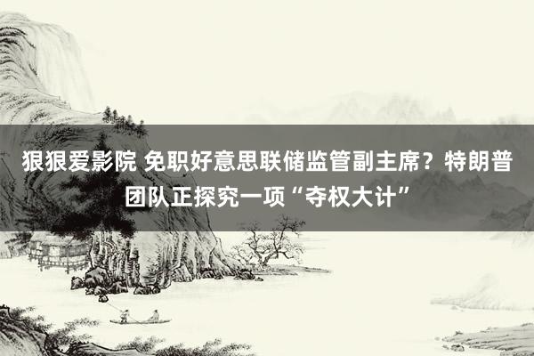 狠狠爱影院 免职好意思联储监管副主席？特朗普团队正探究一项“夺权大计”