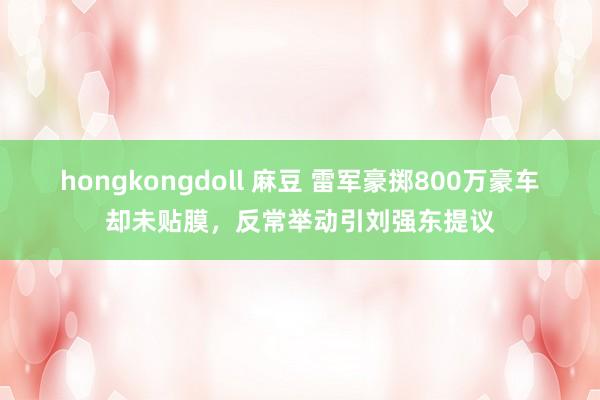 hongkongdoll 麻豆 雷军豪掷800万豪车却未贴膜，反常举动引刘强东提议