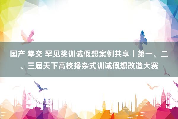 国产 拳交 罕见奖训诫假想案例共享丨第一、二、三届天下高校搀杂式训诫假想改造大赛