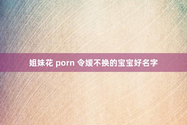 姐妹花 porn 令嫒不换的宝宝好名字