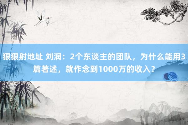 狠狠射地址 刘润：2个东谈主的团队，为什么能用3篇著述，就作念到1000万的收入？