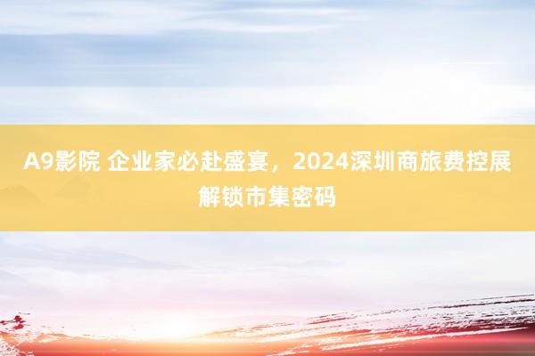 A9影院 企业家必赴盛宴，2024深圳商旅费控展解锁市集密码