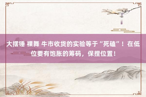 大摆锤 裸舞 牛市收货的实验等于“死磕”！在低位要有饱胀的筹码，保捏位置！