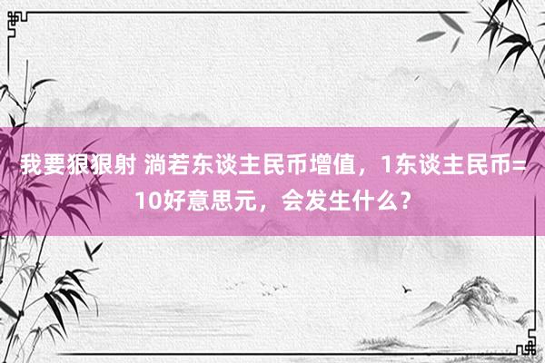 我要狠狠射 淌若东谈主民币增值，1东谈主民币=10好意思元，会发生什么？