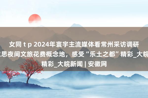 女同 t p 2024年寰宇主流媒体看常州采访调研｜走进最好意思夜间文旅花费概念地，感受“乐土之都”精彩_大皖新闻 | 安徽网