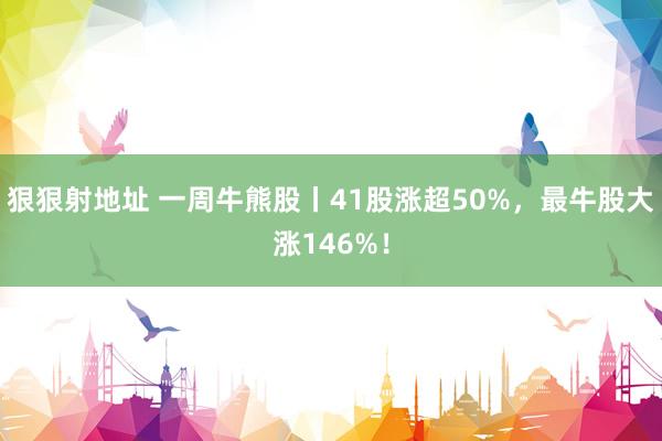 狠狠射地址 一周牛熊股丨41股涨超50%，最牛股大涨146%！