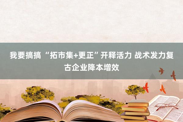 我要搞搞 “拓市集+更正”开释活力 战术发力复古企业降本增效