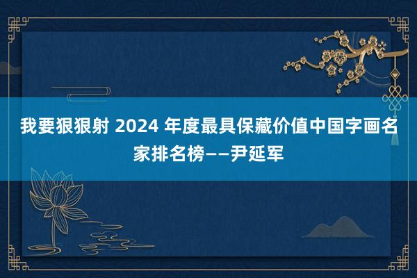 我要狠狠射 2024 年度最具保藏价值中国字画名家排名榜——尹延军