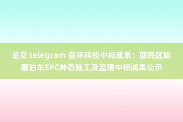 足交 telegram 嘉环科技中标成果：回民区聪惠泊车EPC神态施工及监理中标成果公示