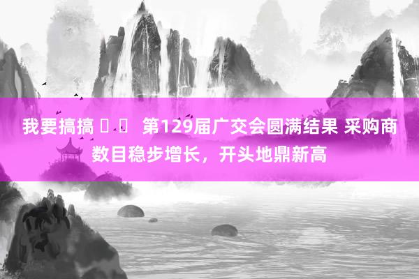 我要搞搞 		 第129届广交会圆满结果 采购商数目稳步增长，开头地鼎新高