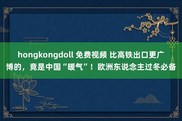 hongkongdoll 免费视频 比高铁出口更广博的，竟是中国“暖气”！欧洲东说念主过冬必备