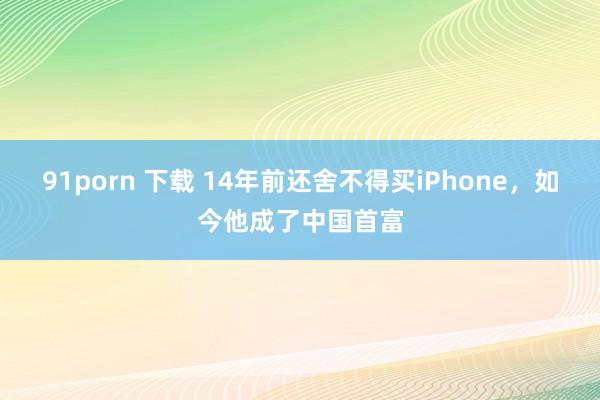 91porn 下载 14年前还舍不得买iPhone，如今他成了中国首富