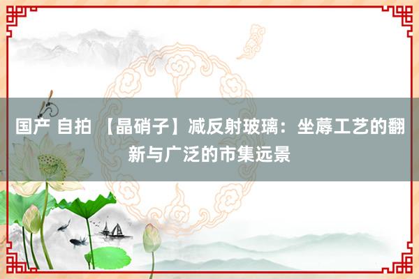 国产 自拍 【晶硝子】减反射玻璃：坐蓐工艺的翻新与广泛的市集远景