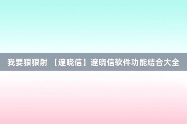 我要狠狠射 【邃晓信】邃晓信软件功能结合大全