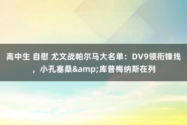 高中生 自慰 尤文战帕尔马大名单：DV9领衔锋线，小孔塞桑&库普梅纳斯在列