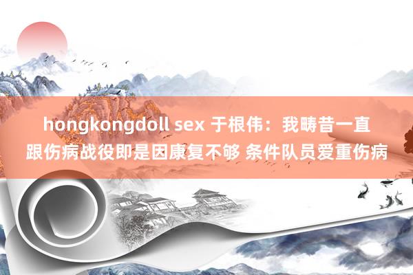 hongkongdoll sex 于根伟：我畴昔一直跟伤病战役即是因康复不够 条件队员爱重伤病